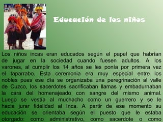 Educación de los niños Los niños incas eran educados según el papel que habrían de jugar en la sociedad cuando fuesen adultos. A los varones, al cumplir los 14 años se les ponía por primera vez el taparrabo. Esta ceremonia era muy especial entre los nobles pues ese día se organizaba una peregrinación al valle de Cuzco, los sacerdotes sacrificaban llamas y embadurnaban la cara del homenajeado con sangre del mismo animal. Luego se vestía al muchacho como un guerrero y se le hacia jurar fidelidad al Inca. A partir de ese momento su educación se orientaba según el puesto que le estaba otorgado: como administrativo, como sacerdote o como guerrero. 