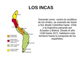 LOS INCAS
Tomando como centro la cordillera
de los Andes, se extendía de Norte
a Sur desde Colombia hasta Chile
y la Argentina pasando por
Ecuador y Bolivia .Desde el año
1100 hasta 1571, habitaron este
territorio hasta la conquista de los
españoles.
 