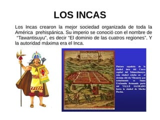 LOS INCAS
Los Incas crearon la mejor sociedad organizada de toda la
América prehispánica. Su imperio se conoció con el nombre de
“Tawantisuyu”, es decir “El dominio de las cuatros regiones”. Y
la autoridad máxima era el Inca.