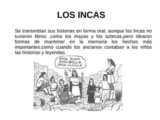 LOS INCAS
Se transmitían sus historias en forma oral, aunque los Incas no
tuvieron libros ,como los mayas y los aztecas,pero idearon
formas de mantener en la memoria los hechos más
importantes,como cuando los ancianos contaban a los niños
las historias y leyendas.
