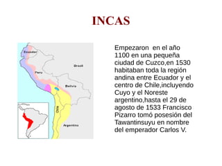 INCAS
Empezaron en el año
1100 en una pequeña
ciudad de Cuzco,en 1530
habitaban toda la región
andina entre Ecuador y el
centro de Chile,incluyendo
Cuyo y el Noreste
argentino,hasta el 29 de
agosto de 1533 Francisco
Pizarro tomó posesión del
Tawantinsuyu en nombre
del emperador Carlos V.
 