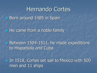 Hernando Cortes 
 Born around 1485 in Spain 
 He came from a noble family 
 Between 1504-1511, he made expeditions 
to Hispaniola and Cuba 
 In 1518, Cortes set sail to Mexico with 500 
men and 11 ships 
 
