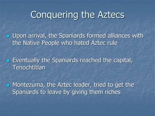 Conquering the Aztecs 
 Upon arrival, the Spaniards formed alliances with 
the Native People who hated Aztec rule 
 Eventually the Spaniards reached the capital, 
Tenochtitlan 
 Montezuma, the Aztec leader, tried to get the 
Spaniards to leave by giving them riches 
 