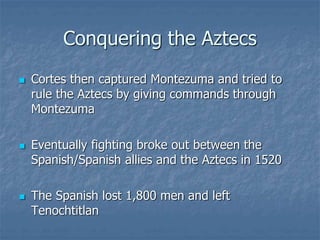 Conquering the Aztecs 
 Cortes then captured Montezuma and tried to 
rule the Aztecs by giving commands through 
Montezuma 
 Eventually fighting broke out between the 
Spanish/Spanish allies and the Aztecs in 1520 
 The Spanish lost 1,800 men and left 
Tenochtitlan 
 