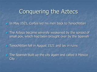 Conquering the Aztecs 
 In May 1521, Cortes led his men back to Tenochtitlan 
 The Aztecs became severely weakened by the spread of 
small pox, which had been brought over by the Spanish 
 Tenochtitlan fell in August 1521 and lay in ruins 
 The Spanish built up the city again and called it Mexico 
City 
 