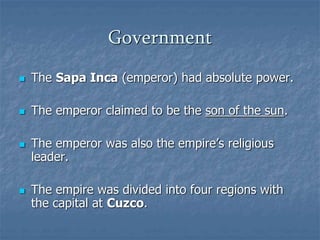 Government 
 The Sapa Inca (emperor) had absolute power. 
 The emperor claimed to be the son of the sun. 
 The emperor was also the empire’s religious 
leader. 
 The empire was divided into four regions with 
the capital at Cuzco. 
 