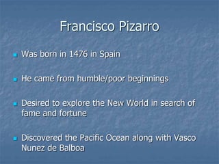 Francisco Pizarro 
 Was born in 1476 in Spain 
 He came from humble/poor beginnings 
 Desired to explore the New World in search of 
fame and fortune 
 Discovered the Pacific Ocean along with Vasco 
Nunez de Balboa 
 