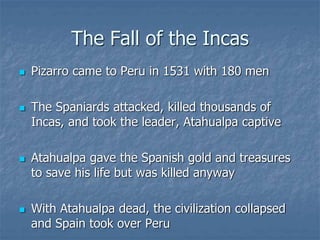 The Fall of the Incas 
 Pizarro came to Peru in 1531 with 180 men 
 The Spaniards attacked, killed thousands of 
Incas, and took the leader, Atahualpa captive 
 Atahualpa gave the Spanish gold and treasures 
to save his life but was killed anyway 
 With Atahualpa dead, the civilization collapsed 
and Spain took over Peru 
 