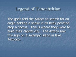 Legend of Tenochtitlan 
The gods told the Aztecs to search for an 
eagle holding a snake in its beak perched 
atop a cactus. This is where they were to 
build their capital city. The Aztecs saw 
this sign on a swampy island in lake 
Texcoco. 
 
