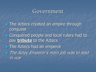 Government 
 The Aztecs created an empire through 
conquest 
 Conquered people and local rulers had to 
pay tribute to the Aztecs 
 The Aztecs had an emperor 
 The Aztec Emperor’s main job was to lead 
in war 
 