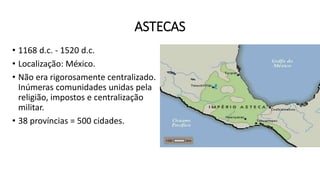 ASTECAS
• 1168 d.c. - 1520 d.c.
• Localização: México.
• Não era rigorosamente centralizado.
Inúmeras comunidades unidas pela
religião, impostos e centralização
militar.
• 38 províncias = 500 cidades.
 