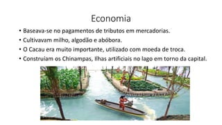 Economia
• Baseava-se no pagamentos de tributos em mercadorias.
• Cultivavam milho, algodão e abóbora.
• O Cacau era muito importante, utilizado com moeda de troca.
• Construíam os Chinampas, Ilhas artificiais no lago em torno da capital.
 