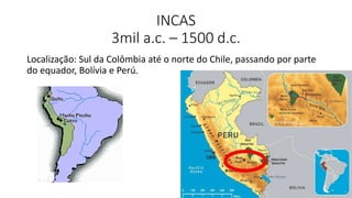 INCAS
3mil a.c. – 1500 d.c.
Localização: Sul da Colômbia até o norte do Chile, passando por parte
do equador, Bolívia e Perú.
 