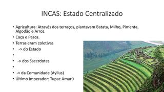INCAS: Estado Centralizado
• Agricultura: Através dos terraços, plantavam Batata, Milho, Pimenta,
Algodão e Arroz.
• Caça e Pesca.
• Terras eram coletivas
• -> do Estado
•
• -> dos Sacerdotes
•
• -> da Comunidade (Ayllus)
• Último Imperador: Tupac Amarú
 