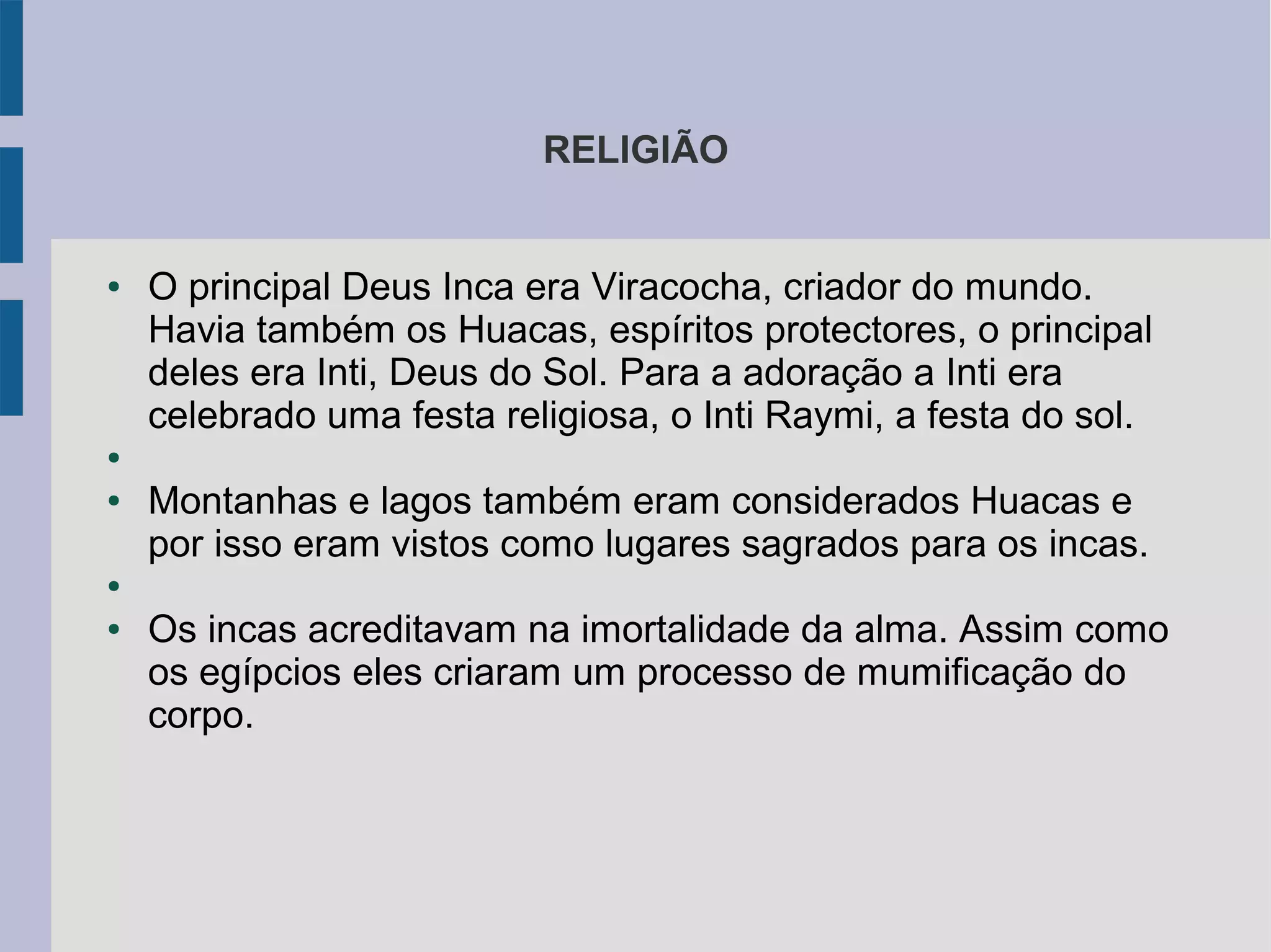 RELIGIÃO
● O principal Deus Inca era Viracocha, criador do mundo.
Havia também os Huacas, espíritos protectores, o principal
deles era Inti, Deus do Sol. Para a adoração a Inti era
celebrado uma festa religiosa, o Inti Raymi, a festa do sol.
●
● Montanhas e lagos também eram considerados Huacas e
por isso eram vistos como lugares sagrados para os incas.
●
● Os incas acreditavam na imortalidade da alma. Assim como
os egípcios eles criaram um processo de mumificação do
corpo.
 