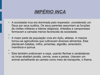IMPÉRIO INCA
● A sociedade inca era dominada pelo imperador, considerado um
Deus por seus suditos. Os seus parentes assumiam as funções
de chefes militares e líderes religiosos. Artesãos e camponeses
formavam a camada menos favorecida da sociedade.
●
● A maior parte da população vivia em Ayllu, aldeias. A maioria
tornou-se agricultores que cultivavam diversos alimentos. Eles
plantavam batatas, milho, pimentas, algodão, amendoim,
mandioca e quinua.
●
● Eles também praticavam a caça, usando flechas e zarabatanas
os incas abatiam javalis, cervos, aves e peixes. Usavam um
animal semelhante ao camelo como meio de transporte, o Ihama.
 