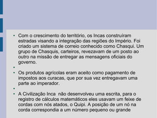 ● Com o crescimento do território, os Incas construíram
estradas visando a integração das regiões do Império. Foi
criado um sistema de correio conhecido como Chasqui. Um
grupo de Chasquis, carteiros, revezavam de um posto ao
outro na missão de entregar as mensagens oficiais do
governo.
●
● Os produtos agrícolas eram aceito como pagamento de
impostos aos curacas, que por sua vez entregavam uma
parte ao imperador.
●
● A Civilização Inca não desenvolveu uma escrita, para o
registro de cálculos matemáticos eles usavam um feixe de
cordas com nós atados, o Quipi. A posição de um nó na
corda correspondia a um número pequeno ou grande
 