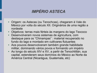 IMPÉRIO ASTECA
● Origem: os Astecas (ou Tenochcas), chegaram à Vale do
México por volta do século XII. Originários de uma região a
nordeste
● Objetivos: terras mais férteis às margens do lago Texcoco
● Desenvolveram novos sistemas de agricultura, com
destaque para os “Chinampas” : material recuperado no
fundo do lago e montado em cultivares flutuantes
● Aos poucos desenvolveram também grande habilidade
militar, dominando vários povos e formando um império
● Ao longo do século XIV e XV, a partir de Tenochtitlán, sua
capital, estenderam seus domínios do México ao Norte da
América Central (Nicarágua, Guatemala, etc)
 