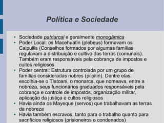 Política e Sociedade
● Sociedade patriarcal e geralmente monogâmica
● Poder Local: os Macehuatin (plebeus) formavam os
Calpullis (Conselhos formados por algumas famílias
regulavam a distribuição e cultivo das terras (comunais).
Também eram responsáveis pela cobrança de impostos e
cultos religiosos
● Poder central: Estrutura controlada por um grupo de
famílias consideradas nobres (pilpitin). Dentre elas,
escolhia-se o Tlatoani, o monarca, que nomeava, entre a
nobreza, seus funcionários graduados responsáveis pela
cobrança e controle de impostos, organização militar,
aplicação da justiça e cultos religiosos
● Havia ainda os Mayeque (servos) que trabalhavam as terras
da nobreza
● Havia também escravos, tanto para o trabalho quanto para
sacrifícios religiosos (prisioneiros e condenados)
 