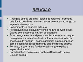 RELIGIÃO
● A religião asteca era uma “colcha de retalhos”. Formada
pela fusão de vários mitos e crenças coletadas ao longo da
trajetória desse povo
● Basicamente, o principal mito era:
● Acreditavam que estavam vivendo na Era do Quinto Sol.
Quatro sóis anteriores haviam se apagado
● Essa crença é estrutural para a sociedade asteca. Já que,
para garantir a manutenção do sol, era necessário fazer
sacrifícios de sangue – esses sacrifícios eram cumpridos
com os escravos (especialmente prisioneiros de guerra)
● Portanto, a guerra era fundamental – o que explica a
expansão imperial
● Característica: Politeísta e Dualista (Deuses do bem e
Deuses do mal)
 