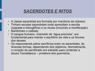 SACERDOTES E RITOS
● A classe sacerdotal era formada por membros da nobreza
● Tinham escolas sacerdotais onde aprendiam a escrita
(sagrada e hieroglífica) e os rituais (incluindo a mortificação)
● Mantinham o celibato
● O sangue humano, chamado de “água preciosa”, era
fundamental para manter o equilíbrio da vida e os favores
dos deuses
● Os responsáveis pelos sacrifícios eram os sacerdotes, de
diversas formas, dependendo dos objetivos. Normalmente,
o coração do sacrificado era extraído para contentar a
deusa Tezcatlipoca – protetora dos guerreiros.
 