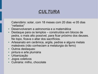 CULTURA
Calendário: solar, com 18 meses com 20 dias -e 05 dias
“nefastos”
● Desenvolveram a astronomia e a matemática
● Destaque para os templos – construídos em blocos de
pedra, o mais alto possível, para ficar próximo dos deuses.
No topo, ficava o altar dos sacrifícios.
● Artesanato em cerâmica, argila, pedras e alguns metais
maleáveis (não conheciam a metalurgia do ferro)
● Outros destaques:
● pintura e arte plumária
● Urbanização
● Jogos coletivos
● Culinária: milho, chocolate
 