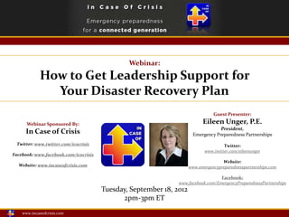 Webinar:
             How to Get Leadership Support for
               Your Disaster Recovery Plan
                                                                                Guest Presenter:

      Webinar Sponsored By:                                                Eileen Unger, P.E.
                                                                                   President,
     In Case of Crisis                                                 Emergency Preparedness Partnerships
 Twitter: www.twitter.com/icocrisis                                                  Twitter:
                                                                            www.twitter.com/eileenunger
Facebook: www.facebook.com/icocrisis
                                                                                    Website:
  Website: www.incaseofcrisis.com                                    www.emergencypreparednesspartnerships.com

                                                                                  Facebook:
                                                               www.facebook.com/EmergencyPreparednessPartnerships
                                       Tuesday, September 18, 2012
                                             2pm-3pm ET
    www.incaseofcrisis.com
 