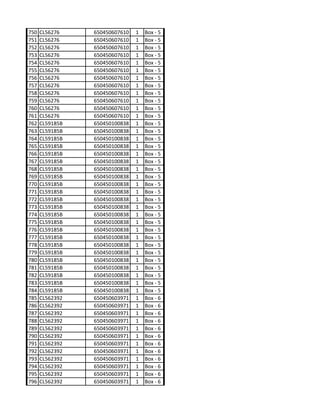 750   CL56276    650450607610   1   Box - 5
751   CL56276    650450607610   1   Box - 5
752   CL56276    650450607610   1   Box - 5
753   CL56276    650450607610   1   Box - 5
754   CL56276    650450607610   1   Box - 5
755   CL56276    650450607610   1   Box - 5
756   CL56276    650450607610   1   Box - 5
757   CL56276    650450607610   1   Box - 5
758   CL56276    650450607610   1   Box - 5
759   CL56276    650450607610   1   Box - 5
760   CL56276    650450607610   1   Box - 5
761   CL56276    650450607610   1   Box - 5
762   CL59185B   650450100838   1   Box - 5
763   CL59185B   650450100838   1   Box - 5
764   CL59185B   650450100838   1   Box - 5
765   CL59185B   650450100838   1   Box - 5
766   CL59185B   650450100838   1   Box - 5
767   CL59185B   650450100838   1   Box - 5
768   CL59185B   650450100838   1   Box - 5
769   CL59185B   650450100838   1   Box - 5
770   CL59185B   650450100838   1   Box - 5
771   CL59185B   650450100838   1   Box - 5
772   CL59185B   650450100838   1   Box - 5
773   CL59185B   650450100838   1   Box - 5
774   CL59185B   650450100838   1   Box - 5
775   CL59185B   650450100838   1   Box - 5
776   CL59185B   650450100838   1   Box - 5
777   CL59185B   650450100838   1   Box - 5
778   CL59185B   650450100838   1   Box - 5
779   CL59185B   650450100838   1   Box - 5
780   CL59185B   650450100838   1   Box - 5
781   CL59185B   650450100838   1   Box - 5
782   CL59185B   650450100838   1   Box - 5
783   CL59185B   650450100838   1   Box - 5
784   CL59185B   650450100838   1   Box - 5
785   CL562392   650450603971   1   Box - 6
786   CL562392   650450603971   1   Box - 6
787   CL562392   650450603971   1   Box - 6
788   CL562392   650450603971   1   Box - 6
789   CL562392   650450603971   1   Box - 6
790   CL562392   650450603971   1   Box - 6
791   CL562392   650450603971   1   Box - 6
792   CL562392   650450603971   1   Box - 6
793   CL562392   650450603971   1   Box - 6
794   CL562392   650450603971   1   Box - 6
795   CL562392   650450603971   1   Box - 6
796   CL562392   650450603971   1   Box - 6
 