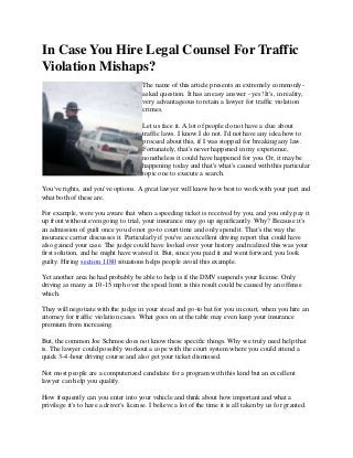 In Case You Hire Legal Counsel For Traffic
Violation Mishaps?
The name of this article presents an extremely commonly-
asked question. It has an easy answer - yes! It's, in reality,
very advantageous to retain a lawyer for traffic violation
crimes.
Let us face it. A lot of people do not have a clue about
traffic laws. I know I do not. I'd not have any idea how to
proceed about this, if I was stopped for breaking any law.
Fortunately, that's never happened in my experience,
nonetheless it could have happened for you. Or, it may be
happening today and that's what's caused with this particular
topic one to execute a search.
You've rights, and you've options. A great lawyer will know how best to work with your part and
what both of these are.
For example, were you aware that when a speeding ticket is received by you, and you only pay it
up front without even going to trial, your insurance may go up significantly. Why? Because it's
an admission of guilt once you do not go-to court time and only spend it. That's the way the
insurance carrier discusses it. Particularly if you've an excellent driving report that could have
also gained your case. The judge could have looked over your history and realized this was your
first solution, and he might have waived it. But, since you paid it and went forward, you look
guilty. Hiring section 1180 situations helps people avoid this example.
Yet another area he had probably be able to help is if the DMV suspends your license. Only
driving as many as 10-15 mph over the speed limit is this result could be caused by an offense
which.
They will negotiate with the judge in your stead and go-to bat for you in court, when you hire an
attorney for traffic violation cases. What goes on at the table may even keep your insurance
premium from increasing.
But, the common Joe Schmoe does not know these specific things. Why we truly need help that
is. The lawyer could possibly workout a cope with the court system where you could attend a
quick 3-4-hour driving course and also get your ticket dismissed.
Not most people are a computerized candidate for a program with this kind but an excellent
lawyer can help you qualify.
How frequently can you enter into your vehicle and think about how important and what a
privilege it's to have a driver's license. I believe a lot of the time it is all taken by us for granted.
 