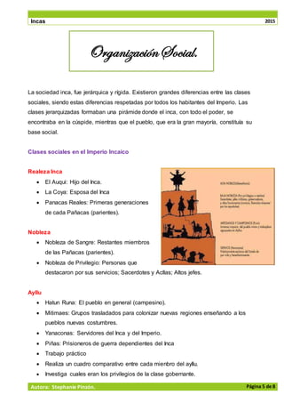 Incas 2015
Autora: Stephanie Pinzón. Página 5 de 8
La sociedad inca, fue jerárquica y rígida. Existieron grandes diferencias entre las clases
sociales, siendo estas diferencias respetadas por todos los habitantes del Imperio. Las
clases jerarquizadas formaban una pirámide donde el inca, con todo el poder, se
encontraba en la cúspide, mientras que el pueblo, que era la gran mayoría, constituía su
base social.
Clases sociales en el Imperio Incaico
Realeza Inca
• El Auqui: Hijo del Inca.
• La Coya: Esposa del Inca
• Panacas Reales: Primeras generaciones
de cada Pañacas (parientes).
Nobleza
• Nobleza de Sangre: Restantes miembros
de las Pañacas (parientes).
• Nobleza de Privilegio: Personas que
destacaron por sus servicios; Sacerdotes y Acllas; Altos jefes.
Ayllu
• Hatun Runa: El pueblo en general (campesino).
• Mitimaes: Grupos trasladados para colonizar nuevas regiones enseñando a los
pueblos nuevas costumbres.
• Yanaconas: Servidores del Inca y del Imperio.
• Piñas: Prisioneros de guerra dependientes del Inca
• Trabajo práctico
• Realiza un cuadro comparativo entre cada mienbro del ayllu.
• Investiga cuales eran los privilegios de la clase gobernante.
OrganizaciónSocial.
 