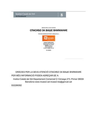 8 Institut Català del Sòl Sòl Residencial 
GRÀCIES PER LA SEVA ATENCIÓ СПАСИБО ЗА ВАШЕ ВНИМАНИЕ 
PER MÉS INFORMACIÓ PODEN ADREÇAR-SE A: 
Institut Català del Sòl Departament Comercial C/ Còrsega 273, Primer 08008 
Barcelona www.incasol.cat incasol.res@gencat.cat 
932286082 
