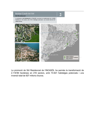 2 Institut Català del Sòl Sòl Residencial 
La promoció de Sòl Residencial de l’INCASÒL ha permès la transformació de 
2.116’99 hectàrees en 216 sectors, amb 73.921 habitatges potencials i una 
inversió total de 927 milions d’euros. 
 