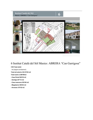 6 Institut Català del Sòl Masies: ABRERA “Can Garrigosa” 
3’09 Total àmbit 
Ha (segons amidament) 
Total sòl exterior 28.310’02 m2 
Total sostre 2.589’98m2 
- Casa Pairal 526’30 m2 
- Garatge 247’12 m2 
- Casa masovers 935’40 m2 
- Magatzems 505’64 m2 
- Annexes 375’52 m2 
 
