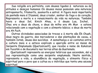 Sua religião era politeísta, com deuses ligados à  natureza ou às atitudes e desejos humanos  Os deuses maias possuíam uma natureza antropomorfa, fitomorfa, zoomorfa e astral. A figura mais importante do panteão maia é Itzamná, deus criador, senhor do fogo e do coração. Representa a morte e o renascimento da vida na natureza. Também havia o deus Sol, Kinich Ahau, e à deusa Lua, Ixchel,  Chac era o deus da chuva, o deus do milho era Ah Mun  e estava relacionado com a vegetação e com o alimento básico; o deus da morte era Ah Puch.  Outras divindades associadas às trevas e à morte são Ek Chuah, deus negro da guerra, dos mercadores e das plantações de cacau, e também Ixtab, deusa dos suicídios.  A semelhança e os contatos entre a cultura maia e a asteca explicam a aparição entre os maias da Serpente Emplumada (Quetzalcoatl), que recebe o nome de Kukulcan em Yucatán e de Gucumatz nas terras altas da Guatemala.  Quetzalcoatl representa as energias telúricas que ascendem, daí a sua representação como uma serpente emplumada. Neste sentido, representa a vida, a abundância da vegetação, o alimento físico e espiritual para o povo que a cultua ou o indivíduo que tenta uma ascese espiritual. 