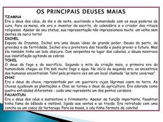 OS PRINCIPAIS DEUSES MAIAS TZAMNA Era o deus dos céus, do dia e da noite, auxiliando a humanidade com os seus poderes de cura. Para os maias, ele era o inventor da escrita, do calendário e o criador dos rituais religiosos. Apesar de seu status, sua representação não impressionava muito: um velho sem dentes de nariz torto! IXCHEL Esposa de Itzamna, Ixchel era uma deusa idosa de grande poder. Deusa do parto, da gravidez e da fertilidade, Ixchel era a protetora das tecelãs e podia prever o futuro. Mas ela também tinha um lado obscuro. Com serpentes no lugar dos cabelos, a deusa mostrava sua insatisfação agitando as cobras TOHIL O deus do fogo e do sacrifício. Segundo o mito da criação maia, a primeira era da humanidade chegou ao fim sob muito fogo e água. No início da segunda era, os ancestrais dos humanos encontraram Tohil pela primeira vez em um local chamado “as sete cavernas”. CHAC Era o deus da chuva, representado por um guerreiro cujas lágrimas caem na terra. As chuvas ajudavam as plantações e Chac se tornou o deus da agricultura. Era adorado como quatro entidades diferentes - cada uma representa um dos pontos cardeais. PAUAHTUN Era o deus dos céus e sustentava o firmamento. Apesar da função importante, Pauahtun tinha fama de bêbado e instável, ligado aos ventos e ao trovão. Era retratado com uma concha ou um casco de tartaruga. Para os maias, o céu tinha formato de concha! 