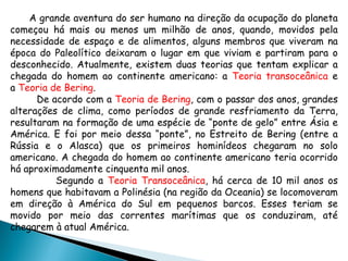 A grande aventura do ser humano na direção da ocupação do planeta começou há mais ou menos um milhão de anos, quando, movidos pela necessidade de espaço e de alimentos, alguns membros que viveram na época do Paleolítico deixaram o lugar em que viviam e partiram para o desconhecido.  Atualmente, existem duas teorias que tentam explicar a chegada do homem ao continente americano: a  Teoria transoceânica  e a  Teoria de Bering .  De acordo com a  Teoria de Bering , com o passar dos anos, grandes alterações de clima, como períodos de grande resfriamento da Terra, resultaram na formação de uma espécie de “ponte de gelo” entre Ásia e América. E foi por meio dessa “ponte”, no Estreito de Bering (entre a Rússia e o Alasca) que os primeiros hominídeos chegaram no solo americano. A chegada do homem ao continente americano teria ocorrido há aproximadamente cinquenta mil anos . Segundo a  Teoria Transoceânica , há cerca de 10 mil anos os homens que habitavam a Polinésia (na região da Oceania) se locomoveram em direção à América do Sul em pequenos barcos. Esses teriam se movido por meio das correntes marítimas que os conduziram, até chegarem à atual América.  