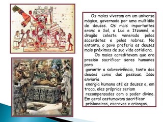 Os maias viveram em um universo mágico, governado por uma multidão de deuses. Os mais importantes eram: o Sol, a Lua e Itzamná, o dragão celeste venerado pelos sacerdotes e pelos nobres. No entanto, o povo preferia os deuses mais próximos de sua vida cotidiana. Os maias acreditavam que era preciso sacrificar seres humanos para   garantir a sobrevivência, tanto dos deuses como das pessoas. Isso enviaria   energia humana até os deuses e, em troca, eles próprios seriam   recompensados com o poder divino. Em geral costumavam sacrificar   prisioneiros, escravos e crianças. 