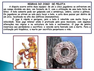 REGRAS DO JOGO  DE PELOTA  A disputa ocorre entre duas equipes: de um a cinco jogadores se enfrentam em um campo dividido em dois, em formato de I, com a utilização de uma bola feita de látex. A bola somente pode ser golpeada com o antebraço, ombro, costas e glúteos. Os jogadores se atiram ao solo para tocar a bola, e esta deve passar por dentro de um arco, localizado no alto dos edifícios (monumentos).  O jogo é rápido e perigoso, pois a bola é rebatida com muita força e velocidade. Esse jogo milenar ainda é praticado pelo povo mexicano, com algumas alterações nas regras e na estrutura da bola e vestimentas. O jogo de pelota reservava aos perdedores o sacrifício; o vencido seria honrado com a morte. Para a civilização pré-hispânica, a morte por sacrifício perpetuava a vida. 
