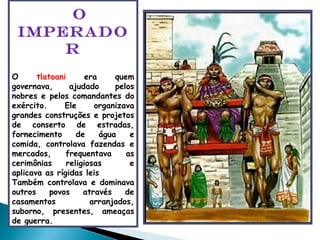 O IMPERADOR O  tlatoani  era quem governava, ajudado pelos nobres e pelos comandantes do exército. Ele organizava grandes construções e projetos de conserto de estradas, fornecimento de água e comida, controlava fazendas e mercados, frequentava as cerimônias religiosas  e aplicava as rígidas leis Também controlava e dominava outros povos através de casamentos arranjados, suborno, presentes, ameaças de guerra. 
