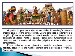 O poder do governo e dos nobres vinha da dominação sobre o próprio povo e sobre outros povos. Usava para isso o exército e a religião, já que o imperador era considerado um ser divino e todos deveriam obedecer tanto o governo como seus funcionários eram ricos por que cobravam tributos dos próprios astecas e dos povos conquistados.  Estes tributos eram alimentos, metais preciosos, roupas, tecidos, escudos, e até mesmo animais para o zoológico do tlatoani (imperador).   