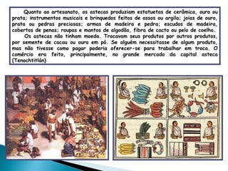 Quanto ao artesanato, os astecas produziam estatuetas de cerâmica, ouro ou prata; instrumentos musicais e brinquedos feitos de ossos ou argila; joias de ouro, prata ou pedras preciosas; armas de madeira e pedra; escudos de madeira, cobertos de penas; roupas e mantos de algodão, fibra de cacto ou pelo de coelho. Os astecas não tinham moeda. Trocavam seus produtos por outros produtos, por semente de cacau ou ouro em pó. Se alguém necessitasse de algum produto, mas não tivesse como pagar poderia oferecer-se para trabalhar em troca. O comércio era feito, principalmente, no grande mercado da capital asteca (Tenochtitlán)  