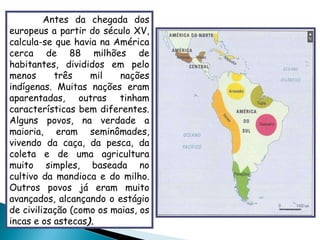 Antes da chegada dos europeus a partir do século XV, calcula-se que havia na América cerca de 88 milhões de habitantes, divididos em pelo menos três mil nações indígenas. Muitas nações eram aparentadas, outras tinham características bem diferentes. Alguns povos, na verdade a maioria, eram seminômades, vivendo da caça, da pesca, da coleta e de uma agricultura muito simples, baseada no cultivo da mandioca e do milho. Outros povos já eram muito avançados, alcançando o estágio de civilização (como os maias, os incas e os astecas ). 
