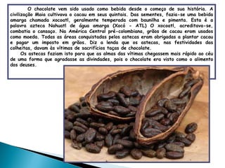 O chocolate vem sido usado como bebida desde o começo de sua história. A civilização Maia cultivava o cacau em seus quintais. Das sementes, fazia-se uma bebida amarga chamada xocoatl, geralmente temperada com baunilha e pimenta. Esta é a palavra azteca Nahuatl de água amarga (Xocó - ATL) O xocoatl, acreditava-se, combatia o cansaço. Na América Central pré-colombiana, grãos de cacau eram usados como moeda. Todas as áreas conquistadas pelos astecas eram obrigadas a plantar cacau e pagar um imposto em grãos. Diz a lenda que os astecas, nas festividades das colheitas, davam às vítimas de sacrifícios taças de chocolate. Os astecas faziam isto para que as almas das vítimas chegassem mais rápido ao céu de uma forma que agradasse as divindades, pois o chocolate era visto como o alimento dos deuses. 