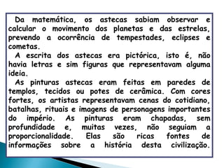 Da matemática, os astecas sabiam observar e calcular o movimento dos planetas e das estrelas, prevendo a ocorrência de tempestades, eclipses e cometas. A escrita dos astecas era pictórica, isto é, não havia letras e sim figuras que representavam alguma ideia.   As pinturas astecas eram feitas em paredes de templos, tecidos ou potes de cerâmica. Com cores fortes, os artistas representavam cenas do cotidiano, batalhas, rituais e imagens de personagens importantes do império. As pinturas eram chapadas, sem profundidade e, muitas vezes, não seguiam a proporcionalidade. Elas são ricas fontes de informações sobre a história desta civilização. 