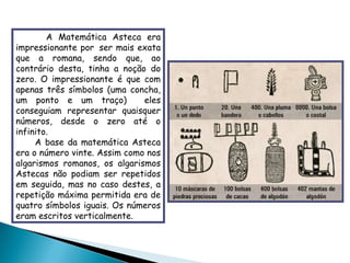 A Matemática Asteca era impressionante por  ser mais exata que a romana, sendo que, ao contrário desta, tinha a noção do zero. O impressionante é que com apenas três símbolos (uma concha, um ponto e um traço)  eles conseguiam representar quaisquer números, desde o zero até o infinito. A base da matemática Asteca era o número vinte. Assim como nos algarismos romanos, os algarismos Astecas não podiam ser repetidos em seguida, mas no caso destes, a repetição máxima permitida era de quatro símbolos iguais. Os números eram escritos verticalmente. 