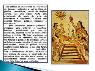 Os astecas se destacaram na construção de templos, pirâmides e outros tipos de prédios. Tenochtitlán, capital do Império Asteca, era uma cidade muito bem estruturada do ponto de vista da arquitetura e engenharia. Contava com diversos templos, palácios, mercados e monumentos.   Eles construíam enormes pirâmides utilizadas para enterrar e sacrificar humanos. Acreditavam que, com os sacrifícios, poderiam deixar os deuses mais calmos e felizes. No topo aconteciam os sacrifícios e as oferendas aos deuses. Os templos e palácios da civilização asteca refletem os conhecimentos técnicos de seus construtores. Sobre os palácios astecas existem poucos detalhes, já que eles foram praticamente destruídos. Sem o conhecimento da roda, do metal e dos animais de carga, a construção dos santuários deve ter sido muito penosa. A grandiosidade desses centros assombra ainda hoje todos os seus visitantes. 
