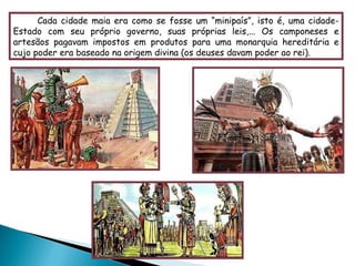 Cada cidade maia era como se fosse um “minipaís”, isto é, uma cidade-Estado com seu próprio governo, suas próprias leis,... Os camponeses e artesãos pagavam impostos em produtos para uma monarquia hereditária e cujo poder era baseado na origem divina (os deuses davam poder ao rei). 