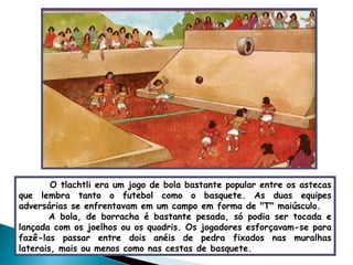 O tlachtli era um jogo de bola bastante popular entre os astecas que lembra tanto o futebol como o basquete. As duas equipes adversárias se enfrentavam em um campo em forma de "T" maiúsculo.  A bola, de borracha é bastante pesada, só podia ser tocada e lançada com os joelhos ou os quadris. Os jogadores esforçavam-se para fazê-las passar entre dois anéis de pedra fixados nas muralhas laterais, mais ou menos como nas cestas de basquete. 