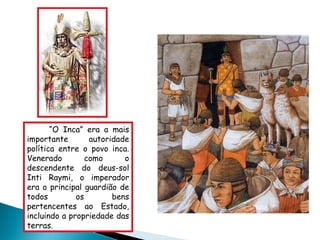 “ O Inca” era a mais importante autoridade política entre o povo inca. Venerado como o descendente do deus-sol Inti Raymi, o imperador era o principal guardião de todos os bens pertencentes ao Estado, incluindo a propriedade das terras.  