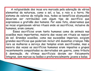 A religiosidade dos incas era marcada pela adoração de vários elementos da natureza, como o sol, a lua, o raio e a terra. No sistema de valores da religião inca, todos os benefícios alcançados deveriam ser retribuídos com algum tipo de sacrifício que expressava a gratidão dos homens. Por esse fato, observamos que os incas organizavam vários rituais onde os sacrifícios, inclusive de humanos, eram comuns.  Esses sacrifícios eram tanto humanos como de animais nas ocasiões mais importantes, maioria das vezes em rituais ao nascer do sol. Grandes ocasiões, como nas sucessões imperiais, exigiam grandes sacrifícios que poderiam incluir até duzentas crianças. Não raro as mulheres a serviço dos templos eram sacrificadas, mas a maioria das vezes os sacrifícios humanos eram impostos a grupos recentemente conquistados ou derrotados em guerra, como tributo à dominação. As vítimas sacrificiais deviam ser fisicamente íntegras, sem marcas ou lesões e preferencialmente jovens e belas. 
